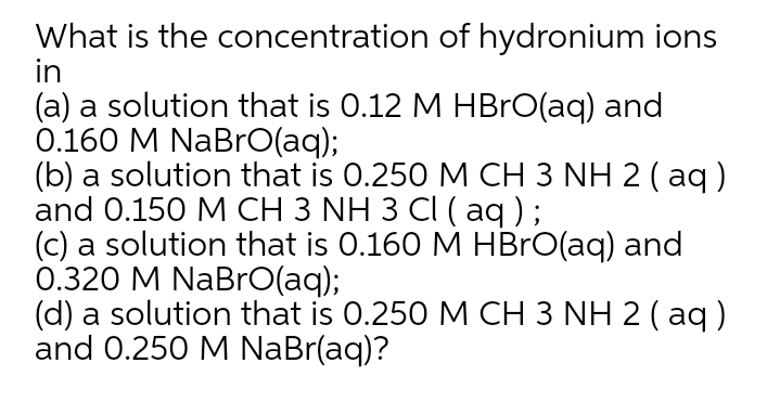 What is the concentration of hydronium ions
in
(a) a solution that is 0.12 M HBRO(aq) and
0.160 M NaBrO(aq);
(b) a solution that is 0.250 M CH 3 NH 2 ( aq )
and 0.150 M CH 3 NH 3 CI ( aq );
(c) a solution that is 0.160 M HBRO(aq) and
0.320 M NaBrO(aq);
(d) a solution that is 0.250 M CH 3 NH 2 ( aq)
and 0.250 M NaBr(aq)?
