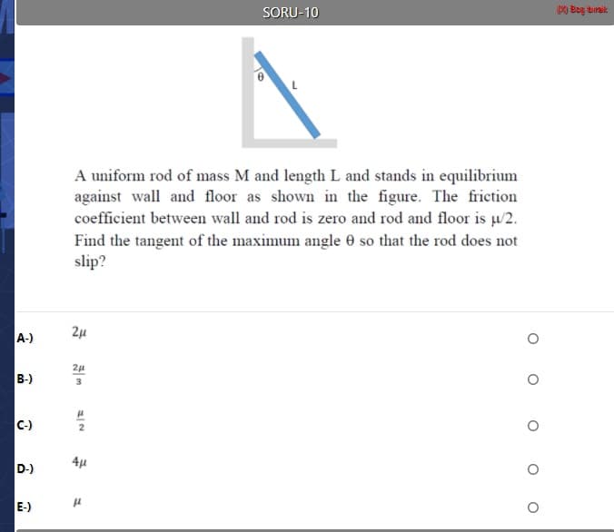 A uniform rod of mass M and length L and stands in equilibrium
against wall and floor as shown in the figure. The friction
coefficient between wall and rod is zero and rod and floor is u/2.
Find the tangent of the maximum angle 0 so that the rod does not
slip?
