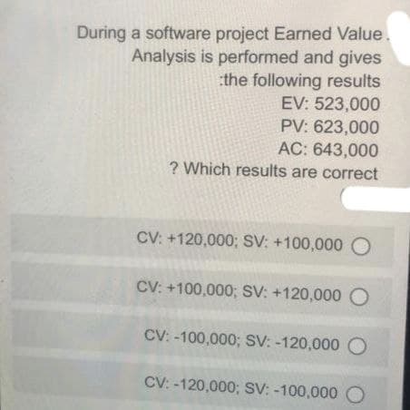 During a software project Earned Value.
Analysis is performed and gives
the following results
EV: 523,000
PV: 623,000
AC: 643,000
? Which results are correct
CV: +120,000; SV: +100,000 O
CV: +100,000; SV: +120,000 O
CV: -100,000; SV: -120,000 O
CV: -120,000; SV: -100,000 O