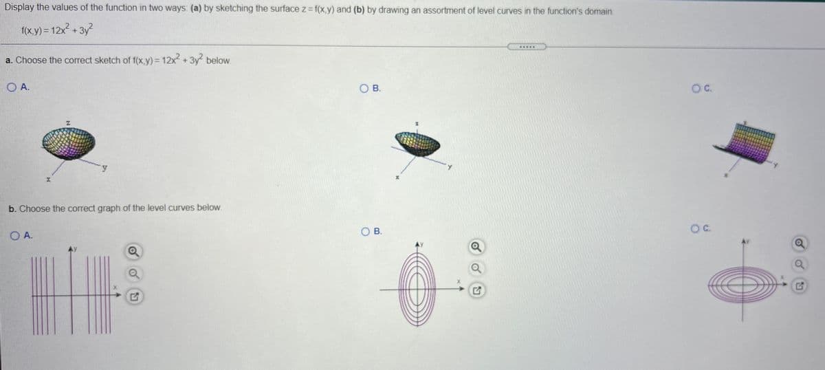 Display the values of the function in two ways: (a) by sketching the surface z= f(x,y) and (b) by drawing an assortment of level curves in the function's domain.
f(x,y) = 12x + 3y2
a. Choose the correct sketch of f(x,y)% 12x +3y below.
.....
O A.
O B.
OC.
b. Choose the correct graph of the level curves below.
O A.
OB.
C.
N
