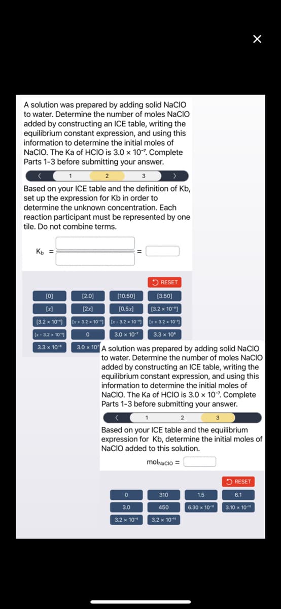 A solution was prepared by adding solid NACIO
to water. Determine the number of moles NaCIO
added by constructing an ICE table, writing the
equilibrium constant expression, and using this
information to determine the initial moles of
NaCIO. The Ka of HCIO is 3.0 x 10-7. Complete
Parts 1-3 before submitting your answer.
1
3
Based on your ICE table and the definition of Kb,
set up the expression for Kb in order to
determine the unknown concentration. Each
reaction participant must be represented by one
tile. Do not combine terms.
Kb =
[0]
[x]
[3.2 x 104]
[x-3.2 x 10"]
3.3 x 10-*
2
RESET
0
3.0
3.2 x 104
[3.50]
[3.2 x 10"]
[x+3.2 x 10-
3.3 x 10⁰
[2.0]
[10.50]
[2x]
[0.5.x]
[x+3.2 x 10"][x-3.2 x 10¹]
0
3.0 x 10"
3.0 x 10 A solution was prepared by adding solid NACIO
to water. Determine the number of moles NaCIO
added by constructing an ICE table, writing the
equilibrium constant expression, and using this
information to determine the initial moles of
NaCIO. The Ka of HCIO is 3.0 x 10-7. Complete
Parts 1-3 before submitting your answer.
<
1
2
Based on your ICE table and the equilibrium
expression for Kb, determine the initial moles of
NaCIO added to this solution.
molNacio=
310
450
3.2 x 10"
1.5
6.30 x 10"
X
3
RESET
6.1
3.10 x 10"