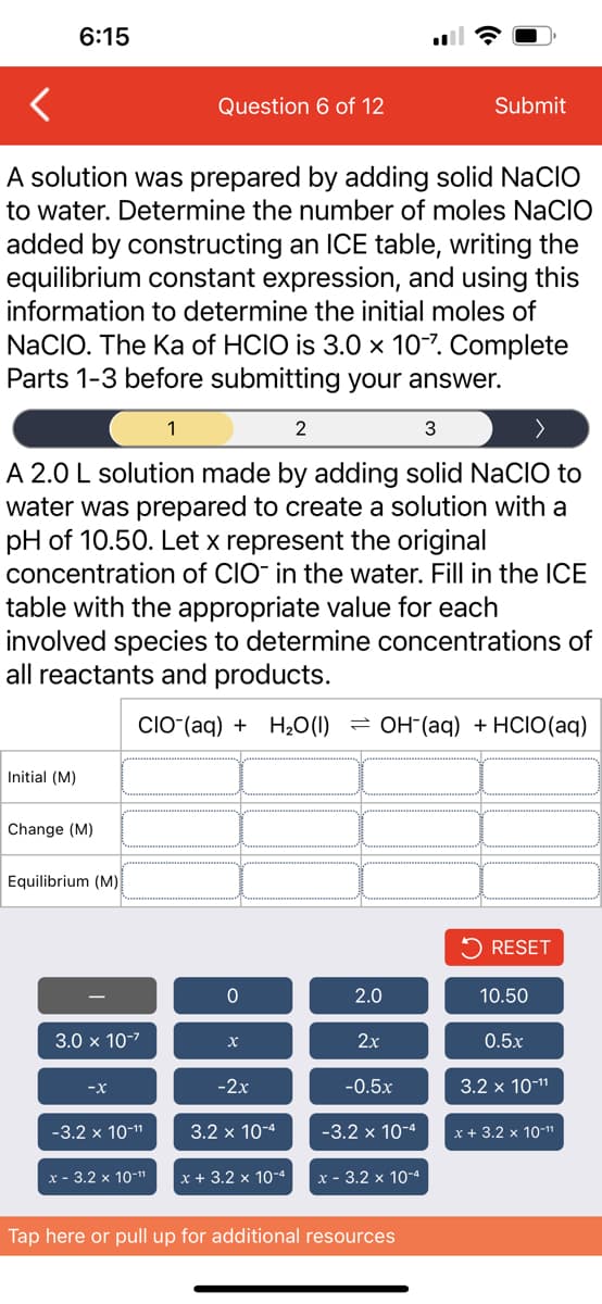 6:15
Initial (M)
A solution was prepared by adding solid NaCIO
to water. Determine the number of moles NACIO
added by constructing an ICE table, writing the
equilibrium constant expression, and using this
information to determine the initial moles of
NaCIO. The Ka of HCIO is 3.0 x 10-7. Complete
Parts 1-3 before submitting your answer.
2
3
A 2.0 L solution made by adding solid NaCIO to
water was prepared to create a solution with a
pH of 10.50. Let x represent the original
concentration of CIO- in the water. Fill in the ICE
table with the appropriate value for each
involved species to determine concentrations of
all reactants and products.
CIO (aq) + H₂O (1)
Change (M)
Equilibrium (M)
3.0 x 10-²
-X
-3.2 x 10-¹¹
Question 6 of 12
x - 3.2 x 10-¹¹
1
0
X
-2x
3.2 x 10-4
x + 3.2 x 10-4
OH(aq) + HCIO (aq)
2.0
2x
-0.5x
Submit
-3.2 x 10-4
x - 3.2 x 10-4
Tap here or pull up for additional resources
RESET
10.50
0.5x
3.2 x 10-¹¹
x + 3.2 x 10-¹¹