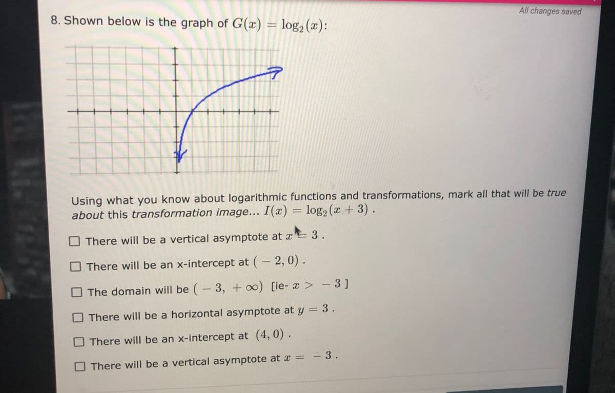 8. Shown below is the graph of G(x) = log, (x):
All changes saved
Using what you know about logarithmic functions and transformations, mark all that will be true
about this transformation image... I(x) = log2 (x + 3) .
There will be a vertical asymptote at x 3.
There will be an x-intercept at ( – 2, 0).
O The domain will be (- 3, + ∞) [ie- x > – 3]
There will be a horizontal asymptote at y = 3 .
%3D
There will be an x-intercept at (4, 0) .
There will be a vertical asymptote at x = - 3.
