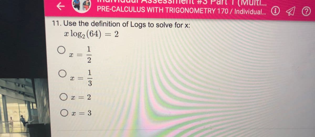 Multi..
PRE-CALCULUS WITH TRIGONOMETRY 170 / Individual.. O ?
11. Use the definition of Logs to solve for x:
x log, (64) = 2
1
-
3
O x = 2
O x = 3
