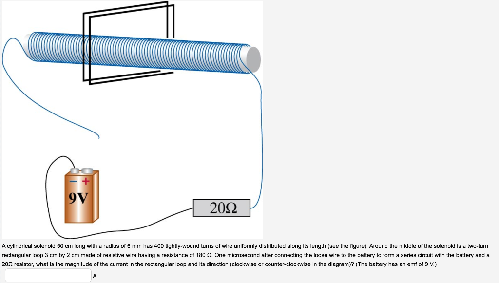 9V
20Ω
A cylindrical solenoid 50 cm long with a radius of 6 mm has 400 tightly-wound turns of wire uniformly distributed along its length (see the figure). Around the middle of the solenoid is a two-turn
rectangular loop 3 cm by 2 cm made of resistive wire having a resistance of 180 . One microsecond after connecting the loose wire to the battery to form a series circuit with the battery and a
200 resistor, what is the magnitude of the current in the rectangular loop and its direction (clockwise or counter-clockwise in the diagram)? (The battery has an emf of 9 V.)
A
