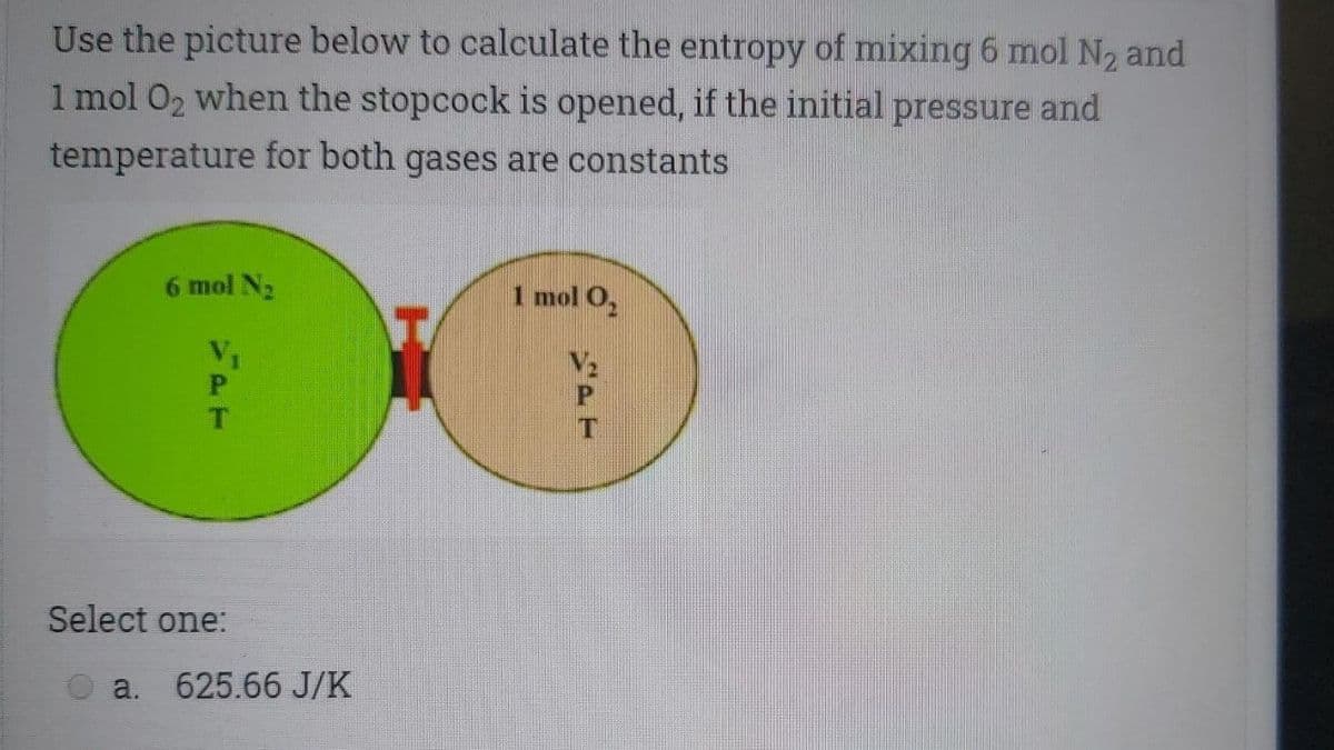 Use the picture below to calculate the entropy of mixing 6 mol N2 and
1 mol 02 when the stopcock is opened, if the initial pressure and
temperature for both gases are constants
6 mol N2
1 mol O,
V1
V2
Select one:
a. 625.66 J/K
