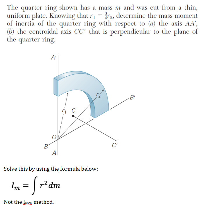 The quarter ring shown has a mass m and was cut from a thin,
uniform plate. Knowing that r =r2, determine the mass moment
of inertia of the quarter ring with respect to (a) the axis AA',
(b) the centroidal axis CC' that is perpendicular to the plane of
the quarter ring.
A'|
B'
B'
C'
Al
Solve this by using the formula below:
= | r²dm
Not the larea method.
www
