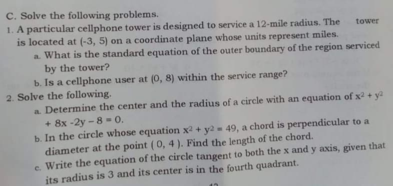 C. Solve the following problems.
1. A particular cellphone tower is designed to service a 12-mile radius. The
is located at (-3, 5) on a coordinate plane whose units represent miles.
a. What is the standard equation of the outer boundary of the region serviced
tower
by the tower?
b. Is a cellphone user at (0, 8) within the service range?
2. Solve the following.
a. Determine the center and the radius of a circle with an equation of x2 + y2
+ 8x -2y - 8 = 0.
b. In the circle whose equation x2 + y2 = 49, a chord is perpendicular to a
diameter at the point (0, 4 ). Find the length of the chord.
c. Write the equation of the circle tangent to both the x and y axis, given that
its radius is 3 and its center is in the fourth quadrant.
%3D
