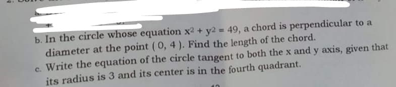 b. In the circle whose equation x2 + y2 = 49, a chord is perpendicular to a
diameter at the point (0, 4 ). Find the length of the chord.
c. Write the equation of the circle tangent to both the x and y axis, given that
its radius is 3 and its center is in the fourth quadrant.
%3D
