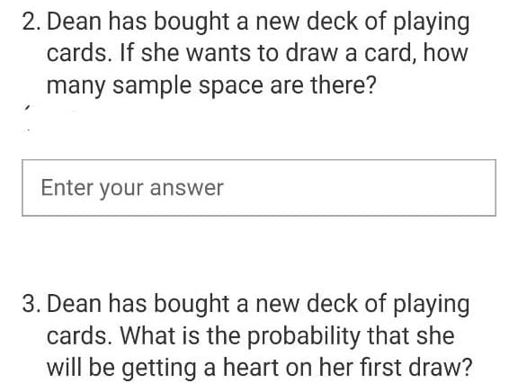 2. Dean has bought a new deck of playing
cards. If she wants to draw a card, how
many sample space are there?
Enter your answer
3. Dean has bought a new deck of playing
cards. What is the probability that she
will be getting a heart on her first draw?
