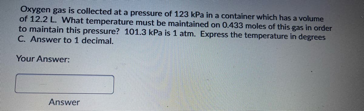 Oxygen gas is collected at a pressure of 123 kPa in a container which has a volume
of 12.2 L. What temperature must be maintained on 0.433 moles of this gas in order
to maintain this pressure? 101.3 kPa is 1 atm. Express the temperature in degrees
C. Answer to 1 decimal.
Your Answer:
Answer
