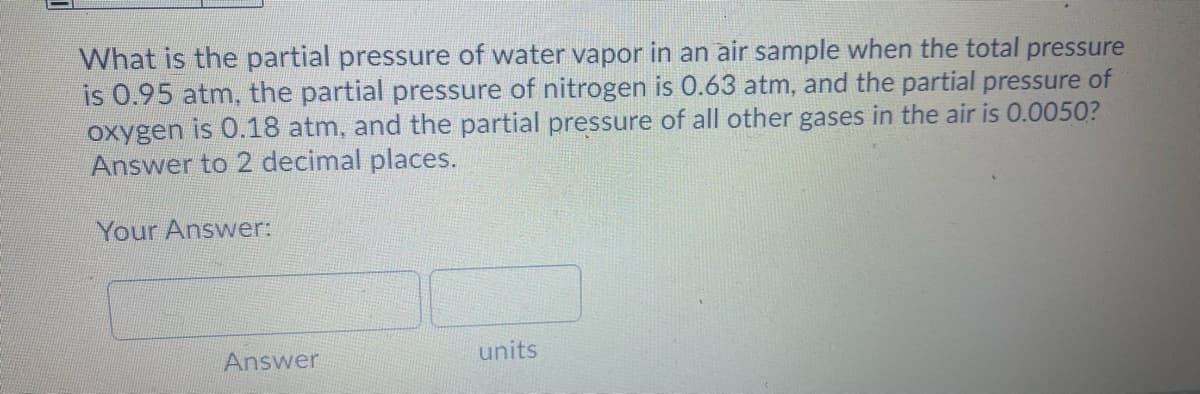 What is the partial pressure of water vapor in an air sample when the total pressure
is 0.95 atm, the partial pressure of nitrogen is 0.63 atm, and the partial pressure of
oxygen is 0.18 atm, and the partial pressure of all other gases in the air is 0.0050?
Answer to 2 decimal places.
Your Answer:
Answer
units
