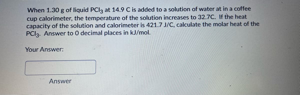 When 1.30 g of liquid PCIlz at 14.9 C is added to a solution of water at in a coffee
cup calorimeter, the temperature of the solution increases to 32.7C. If the heat
capacity of the solution and calorimeter is 421.7 J/C, calculate the molar heat of the
PCI3. Answer to 0 decimal places in kJ/mol.
Your Answer:
Answer
