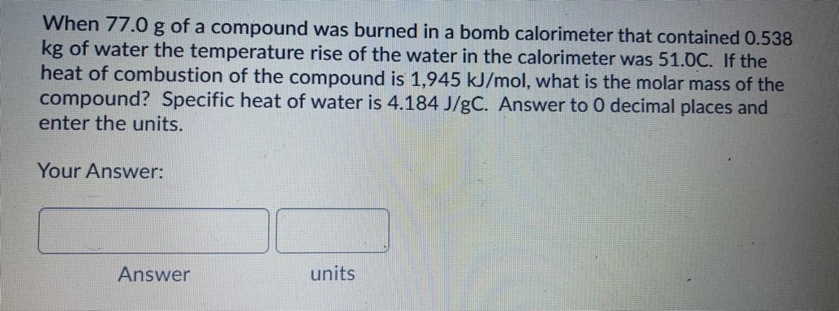 When 77.0 g of a compound was burned in a bomb calorimeter that contained 0.538
kg of water the temperature rise of the water in the calorimeter was 51.0C. If the
heat of combustion of the compound is 1,945 kJ/mol, what is the molar mass of the
compound? Specific heat of water is 4.184 J/gC. Answer to 0 decimal places and
enter the units.
Your Answer:
Answer
units
