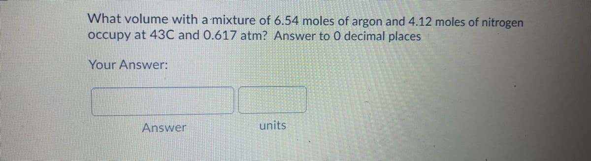 What volume with a mixture of 6.54 moles of argon and 4.12 moles of nitrogen
occupy at 43C and 0.617 atm? Answer to 0 decimal places
Your Answer:
Answer
units
