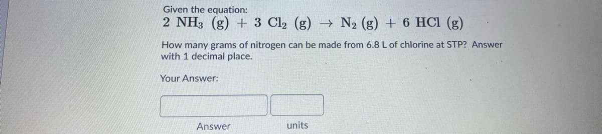 Given the equation:
2 NH3 (g) + 3 Cl2 (g) → N2 (g) + 6 HCl (g)
How many grams of nitrogen can be made from 6.8L of chlorine at STP? Answer
with 1 decimal place.
Your Answer:
Answer
units
