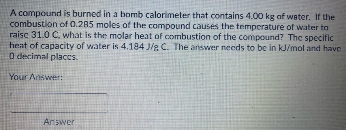 A compound is burned in a bomb calorimeter that contains 4.00 kg of water. If the
combustion of 0.285 moles of the compound causes the temperature of water to
raise 31.0 C, what is the molar heat of combustion of the compound? The specific
heat of capacity of water is 4.184 J/g C. The answer needs to be in kJ/mol and have
O decimal places.
Your Answer:
Answer
