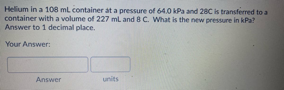 Helium in a 108 mL container åt a pressure of 64.0 kPa and 28C is transferred to a
container with a volume of 227 mL and 8 C. What is the new pressure in kPa?
Answer to 1 decimal place.
Your Answer:
Answer
units
