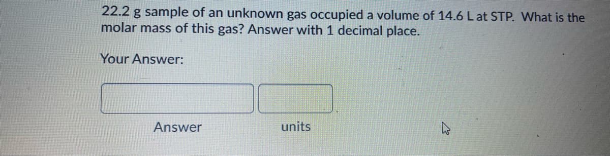 22.2 g sample of an unknown gas occupied a volume of 14.6 L at STP. What is the
molar mass of this gas? Answer with 1 decimal place.
Your Answer:
Answer
units

