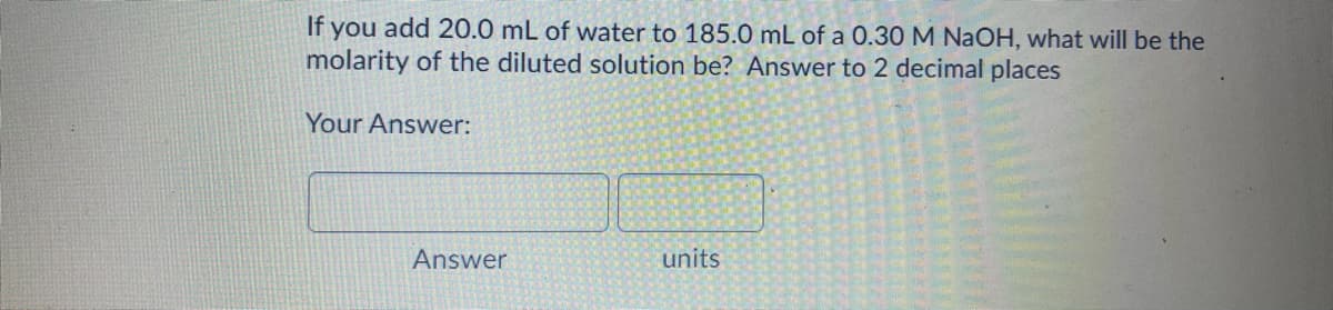 If you add 20.0 mL of water to 185.0 mL of a 0.30 M NaOH, what will be the
molarity of the diluted solution be? Answer to 2 decimal places
Your Answer:
Answer
units
