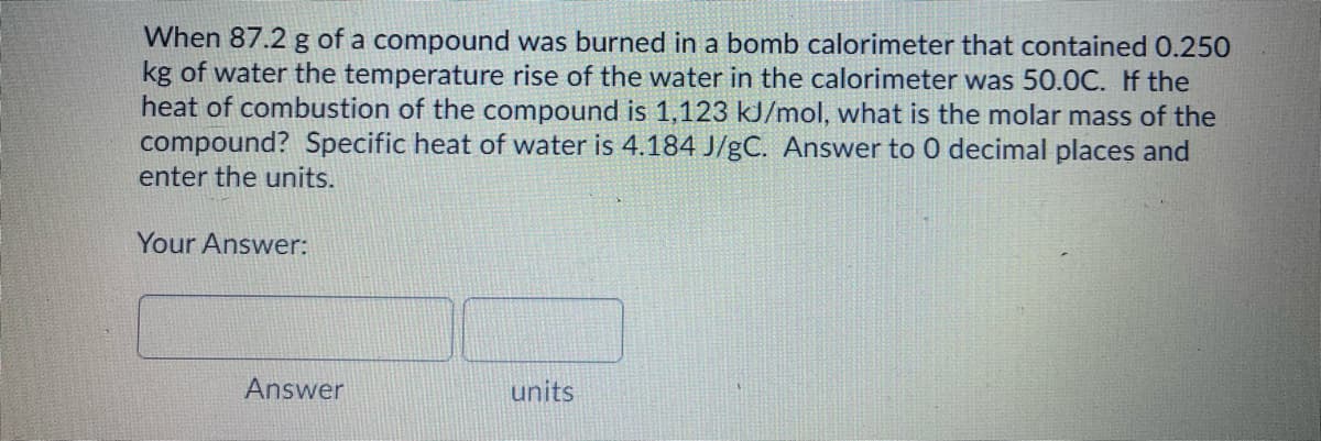When 87.2 g of a compound was burned in a bomb calorimeter that contained 0.250
kg of water the temperature rise of the water in the calorimeter was 50.0C. If the
heat of combustion of the compound is 1,123 kJ/mol, what is the molar mass of the
compound? Specific heat of water is 4.184 J/gC. Answer to 0 decimal places and
enter the units.
Your Answer:
Answer
units
