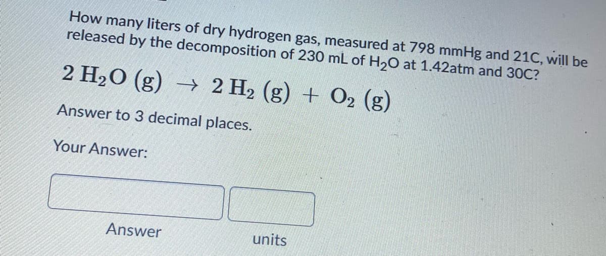 How many liters of dry hydrogen gas, measured at 798 mmHg and 21C, will be
released by the decomposition of 230 mL of H20 at 1.42atm and 30C?
2 H20 (g) → 2 H2 (g) + O2 (g)
Answer to 3 decimal places.
Your Answer:
Answer
units
