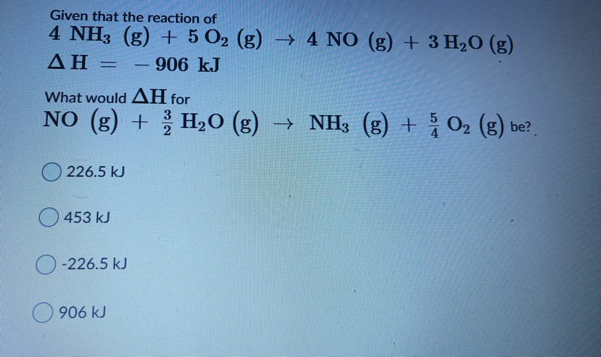 Given that the reaction of
4 NH3 (g) + 5 O2 (g) → 4 NO (g) + 3 H2O (g)
ΔΗ
- 906 kJ
What would AH for
NO (g) +
3
H2O (g) → NH3 (g) + O2 (g) be?
O 226.5 kJ
O 453 kJ
-226.5 kJ
O 906 kJ
