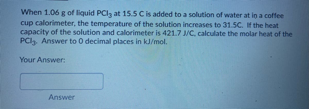 When 1.06 g of liquid PCI3 at 15.5 C is added to a solution of water at in a coffee
cup calorimeter, the temperature of the solution increases to 31.5C. If the heat
capacity of the solution and calorimeter is 421.7 J/C, calculate the molar heat of the
PCI3. Answer to 0 decimal places in kJ/mol.
Your Answer:
Answer
