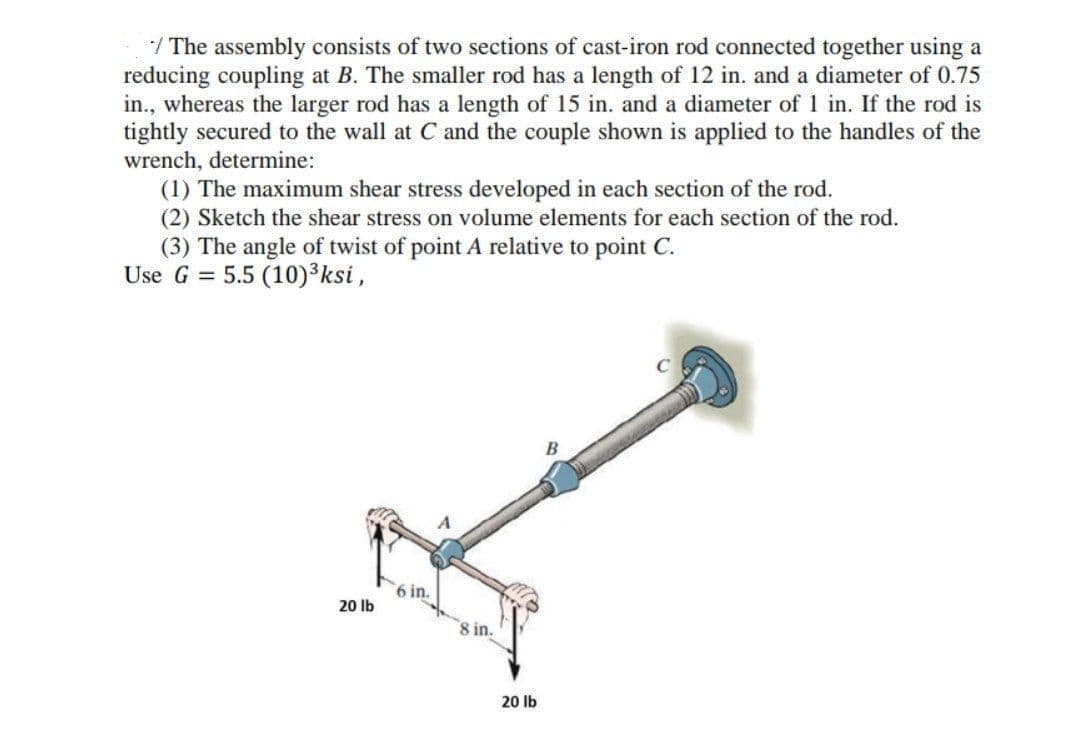 / The assembly consists of two sections of cast-iron rod connected together using a
reducing coupling at B. The smaller rod has a length of 12 in. and a diameter of 0.75
in., whereas the larger rod has a length of 15 in. and a diameter of 1 in. If the rod is
tightly secured to the wall at C and the couple shown is applied to the handles of the
wrench, determine:
(1) The maximum shear stress developed in each section of the rod.
(2) Sketch the shear stress on volume elements for each section of the rod.
(3) The angle of twist of point A relative to point C.
Use G = 5.5 (10)³ksi,
B
6 in.
20 lb
8 in.
20 lb
