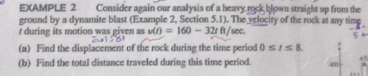 EXAMPLE 2 Consider again our analysis of a heavy rock blown straight up from the
ground by a dynamite blast (Example 2, Section 5.1). The velocity of the rock at any time
t during its motion was given as u(t) = 160 - 32r ft/sec.
54
(a) Find the displacement of the rock during the time period 0 ≤ ≤ 8.
M5
(b) Find the total distance traveled during this time period.
400
الراية