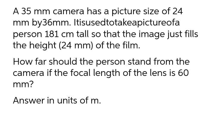 A 35 mm camera has a picture size of 24
mm by36mm. Itisusedtotakeapictureofa
person 181 cm tall so that the image just fills
the height (24 mm) of the film.
How far should the person stand from the
camera if the focal length of the lens is 60
mm?
Answer in units of m.
