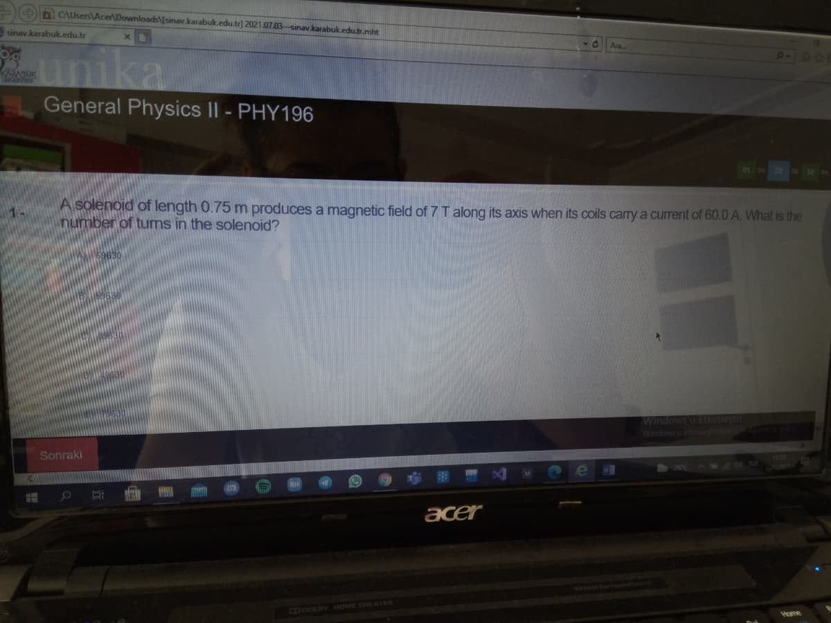 a CAUsersAcer\Downloads\/sinav.karabuk.edu.tr] 2021.07.03 sinav.karabuk.edu.tr.mht
sinav.karabuk.edu.tr
2081
RADOK
ONIVERSITES"
unika
General Physics II - PHY196
01 Sa 29 DR
A solenoid of length 0.75 m produces a magnetic field of 7 T along its axis when its coils carry a current of 60.0 A. What is the
number of tums in the solenoid?
1-
Windows u Eikinlestir
Windowsu etkinlestiomekio
Sonraki
acer
C36OLBY HOME THEATER
Home
