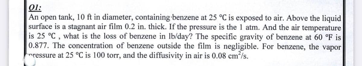 01:
An open tank, 10 ft in diameter, containing benzene at 25 °C is exposed to air. Above the liquid
surface is a stagnant air film 0.2 in. thick. If the pressure is the 1 atm. And the air temperature
is 25 °C, what is the loss of benzene in lb/day? The specific gravity of benzene at 60 °F is
0.877. The concentration of benzene outside the film is negligible. For benzene, the vapor
ressure at 25 °C is 100 torr, and the diffusivity in air is 0.08 cm²/s.