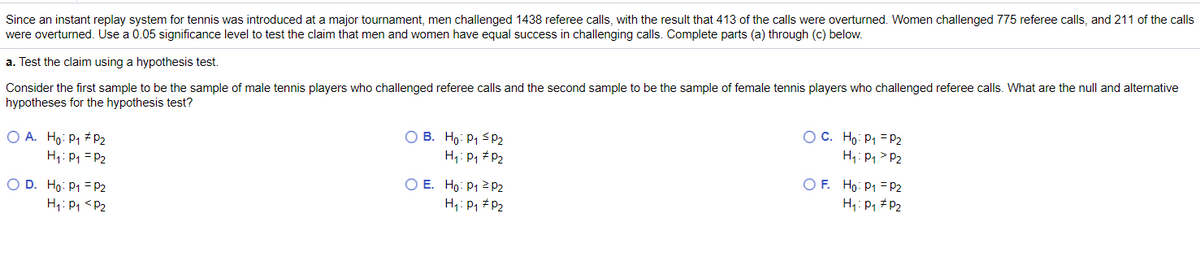 Since an instant replay system for tennis was introduced at a major tournament, men challenged 1438 referee calls, with the result that 413 of the calls were overturned. Women challenged 775 referee calls, and 211 of the calls
were overturned. Use a 0.05 significance level to test the claim that men and women have equal success in challenging calls. Complete parts (a) through (c) below.
a. Test the claim using a hypothesis test.
Consider the first sample to be the sample of male tennis players who challenged referee calls and the second sample to be the sample of female tennis players who challenged referee calls. What are the null and alternative
hypotheses for the hypothesis test?
O A. Ho: P1 # p2
H1: P1 = P2
O B. Ho: P1 S P2
H: P, # P2
OC. Ho: P1 = P2
H: P1 > P2
O E. Ho: P1 2 P2
H: P1 #P2
O F. Ho: P1 = P2
H: P1 #P2
O D. Ho: P1 = P2
H1: P1 <P2
