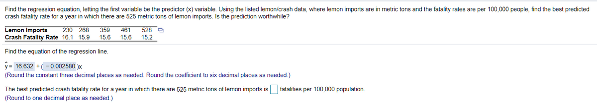 Find the regression equation, letting the first variable be the predictor (x) variable. Using the listed lemon/crash data, where lemon imports are in metric tons and the fatality rates are per 100,000 people, find the best predicted
crash fatality rate for a year in which there are 525 metric tons of lemon imports. Is the prediction worthwhile?
Lemon Imports
Crash Fatality Rate 16.1 15.9
230 268
359
461
528 D
15.6
15.6
15.2
Find the equation of the regression line.
y= 16.632 + ( - 0.002580 )x
(Round the constant three decimal places as needed. Round the coefficient to six decimal places as needed.)
The best predicted crash fatality rate for a year in which there are 525 metric tons of lemon imports is
fatalities per 100,000 population.
(Round to one decimal place as needed.)
