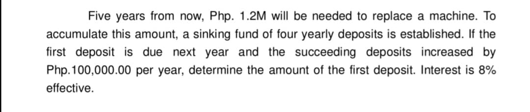 Five years from now, Php. 1.2M will be needed to replace a machine. To
accumulate this amount, a sinking fund of four yearly deposits is established. If the
first deposit is due next year and the succeeding deposits increased by
Php. 100,000.00 per year, determine the amount of the first deposit. Interest is 8%
effective.
