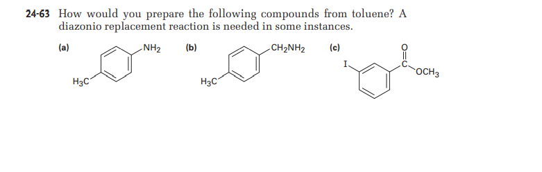 24-63 How would you prepare the following compounds from toluene? A
diazonio replacement reaction is needed in some instances.
(a)
NH2
(b)
CH2NH2
(c)
OCH3
H3C
H3C
