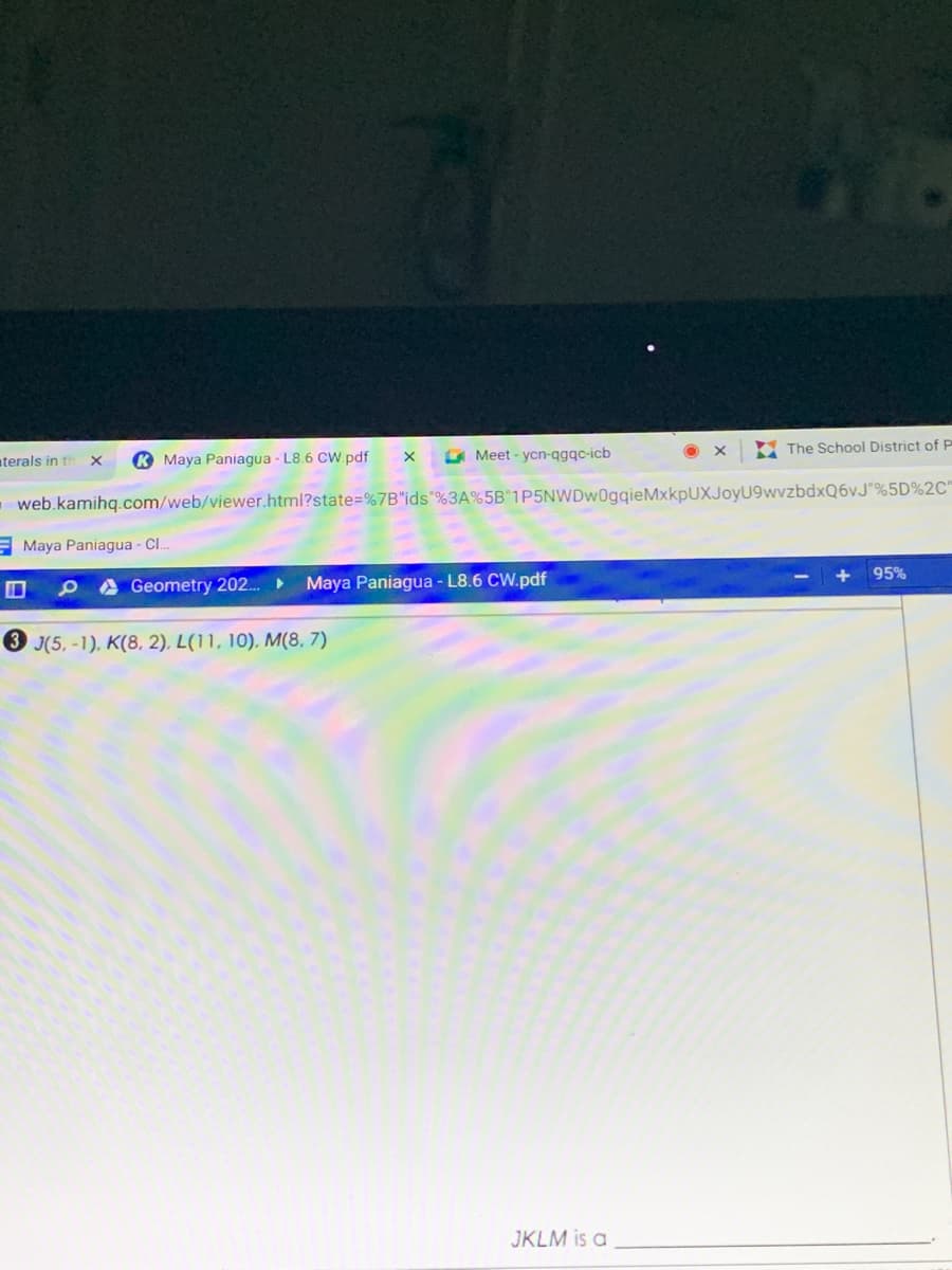 Y The School District of P
aterals in th x
K Maya Paniagua - L8.6 CW.pdf
O Meet - ycn-qgqc-icb
- web.kamihq.com/web/viewer.html?state=%7B"ids"%3A%5B"1P5NWDw0gqieMxkpUXJoyU9wvzbdxQ6vJ"%5D%2C"
Maya Paniagua - C.
95%
A Geometry 202.
Maya Paniagua - L8.6 CW.pdf
3 J(5, -1), K(8, 2). L(11, 10), M(8, 7)
JKLM is a
