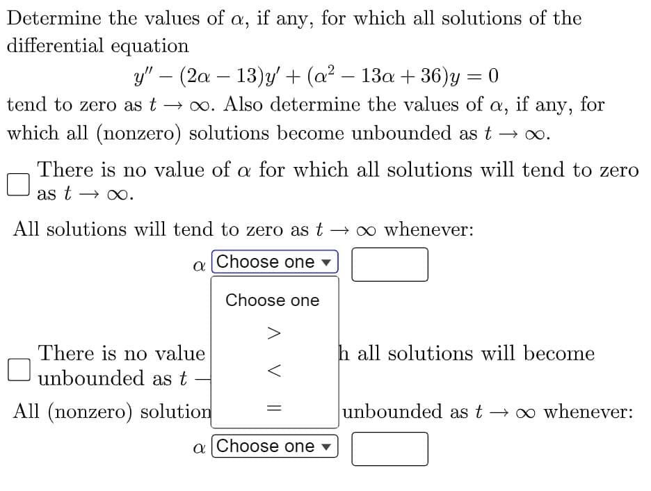 Determine the values of a, if any, for which all solutions of the
differential equation
y" − (2a − 13)y' + (a² − 13a + 36)y = 0
-
if
tend to zero as t →∞. Also determine the values of α,
which all (nonzero) solutions become unbounded as t
There is no value of a for which all solutions will tend to zero
as t → ∞.
All solutions will tend to zero as to whenever:
Choose one
a
There is no value
unbounded as t
All (nonzero) solution
Choose one
V
a Choose one ▾
any, for
∞.
h all solutions will become
unbounded as t → ∞ whenever: