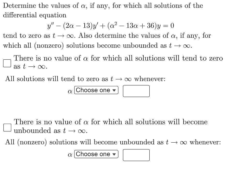 Determine the values of a, if any, for which all solutions of the
differential equation
y" (2a - 13)y' + (a² — 13a +36) y
-
= 0
tend to zero as t→∞o. Also determine the values of a,
which all (nonzero) solutions become unbounded as t
All solutions will tend to zero as t→∞ whenever:
Choose one ▼
if any,
There is no value of a for which all solutions will tend to zero
as t→ ∞.
a
any, for
There is no value of a for which all solutions will become
unbounded as t ∞.
All (nonzero) solutions will become unbounded as t → ∞ whenever:
a Choose one ▾