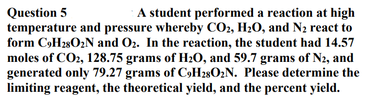 Question 5
temperature and pressure whereby CO2, H2O, and N2 react to
form C,H28O2N and O2. In the reaction, the student had 14.57
moles of CO2, 128.75 grams of H2O, and 59.7 grams of N2, and
generated only 79.27 grams of C9H28O2N. Please determine the
limiting reagent, the theoretical yield, and the percent yield.
A student performed a reaction at high
