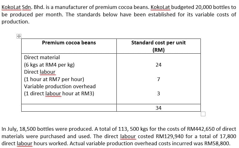 Kokolat Sdn. Bhd. is a manufacturer of premium cocoa beans. Kokolat budgeted 20,000 bottles to
be produced per month. The standards below have been established for its variable costs of
production.
Premium cocoa beans
Standard cost per unit
(RM)
Direct material
(6 kgs at RM4 per kg)
Direct labour
(1 hour at RM7 per hour)
Variable production overhead
(1 direct labour hour at RM3)
24
7
3
34
In July, 18,500 bottles were produced. A total of 113, 500 kgs for the costs of RM442,650 of direct
materials were purchased and used. The direct labour costed RM129,940 for a total of 17,800
direct labour hours worked. Actual variable production overhead costs incurred was RM58,800.
