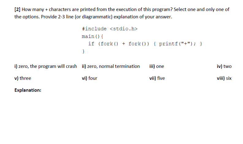 [2] How many + characters are printed from the execution of this program? Select one and only one of
the options. Provide 2-3 line (or diagrammatic) explanation of your answer.
#include <stdio.h>
main () {
if (fork () + fork ()) { printf("+"); }
}
i) zero, the program will crash ii) zero, normal termination
iii) one
iv) two
v) three
vi) four
vii) five
viii) six
Explanation:

