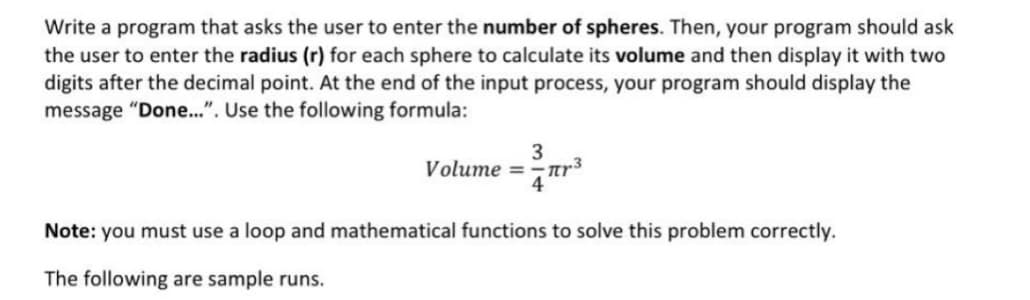 Write a program that asks the user to enter the number of spheres. Then, your program should ask
the user to enter the radius (r) for each sphere to calculate its volume and then display it with two
digits after the decimal point. At the end of the input process, your program should display the
message "Done..". Use the following formula:
3
Volume =-ar3
Note: you must use a loop and mathematical functions to solve this problem correctly.
The following are sample runs.
