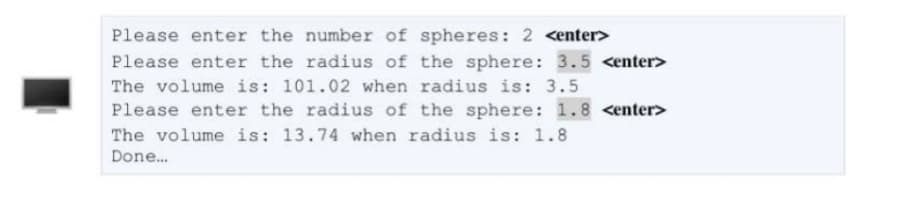 Please enter the number of spheres: 2 <enter>
Please enter the radius of the sphere: 3.5 <enter>
The volume is: 101.02 when radius is: 3.5
Please enter the radius of the sphere: 1.8 <enter>
The volume is: 13.74 when radius is: 1.8
Done.
