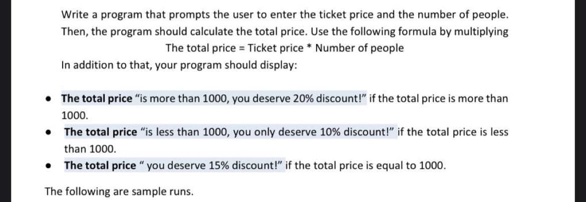 Write a program that prompts the user to enter the ticket price and the number of people.
Then, the program should calculate the total price. Use the following formula by multiplying
The total price = Ticket price * Number of people
In addition to that, your program should display:
• The total price "is more than 1000, you deserve 20% discount!" if the total price is more than
1000.
The total price "is less than 1000, you only deserve 10% discount!" if the total price is less
than 1000.
The total price "you deserve 15% discount!" if the total price is equal to 1000.
The following are sample runs.
