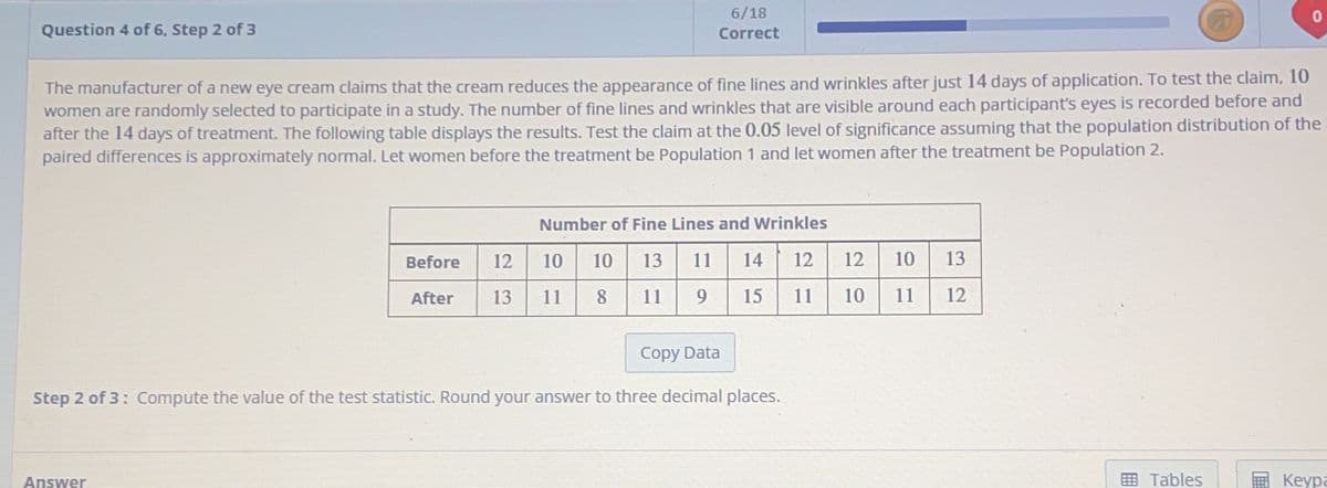 Question 4 of 6, Step 2 of 3
The manufacturer of a new eye cream claims that the cream reduces the appearance of fine lines and wrinkles after just 14 days of application. To test the claim, 10
women are randomly selected to participate in a study. The number of fine lines and wrinkles that are visible around each participant's eyes is recorded before and
after the 14 days of treatment. The following table displays the results. Test the claim at the 0.05 level of significance assuming that the population distribution of the
paired differences is approximately normal. Let women before the treatment be Population 1 and let women after the treatment be Population 2.
6/18
Correct
Answer
Number of Fine Lines and Wrinkles
Before 12 10 10 13 11
After 13 11 8 11 9
14
15
Copy Data
Step 2 of 3: Compute the value of the test statistic. Round your answer to three decimal places.
12 12 10 13
11 10 11
12
Tables
Keypa