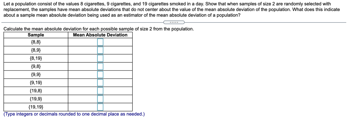 Let a population consist of the values 8 cigarettes, 9 cigarettes, and 19 cigarettes smoked in a day. Show that when samples of size 2 are randomly selected with
replacement, the samples have mean absolute deviations that do not center about the value of the mean absolute deviation of the population. What does this indicate
about a sample mean absolute deviation being used as an estimator of the mean absolute deviation of a population?
.....
Calculate the mean absolute deviation for each possible sample of size 2 from the population.
Sample
Mean Absolute Deviation
{8,8}
{8,9}
{8,19}
{9,8}
{9,9}
{9,19}
{19,8}
{19,9}
{19,19}
(Type integers or decimals rounded to one decimal place as needed.)
