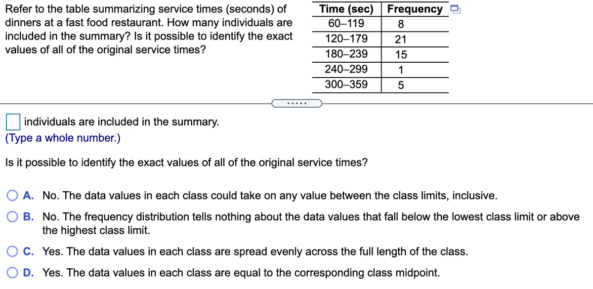 Time (sec)
Refer to the table summarizing service times (seconds) of
dinners at a fast food restaurant. How many individuals are
included in the summary? Is it possible to identify the exact
values of all of the original service times?
Frequency
60–119
120–179
21
180–239
15
240–299
1
300–359
.....
individuals are included in the summary.
(Type a whole number.)
Is it possible to identify the exact values of all of the original service times?
O A. No. The data values in each class could take on any value between the class limits, inclusive.
B. No. The frequency distribution tells nothing about the data values that fall below the lowest class limit or above
the highest class limit.
C. Yes. The data values in each class are spread evenly across the full length of the class.
D. Yes. The data values in each class are equal to the corresponding class midpoint.
