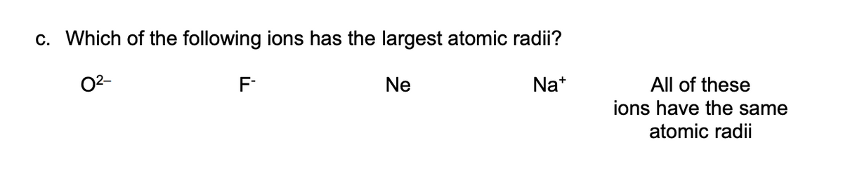 c. Which of the following ions has the largest atomic radii?
02-
F-
Ne
Na*
All of these
ions have the same
atomic radii
